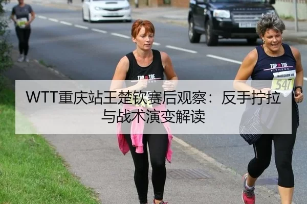 WTT重庆站王楚钦赛后观察：反手拧拉与战术演变解读